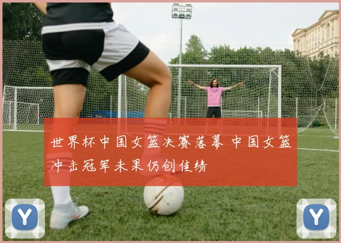 世界杯中国女篮决赛落幕 中国女篮冲击冠军未果仍创佳绩