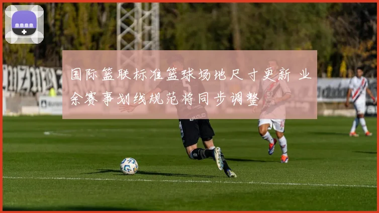 国际篮联标准篮球场地尺寸更新 业余赛事划线规范将同步调整