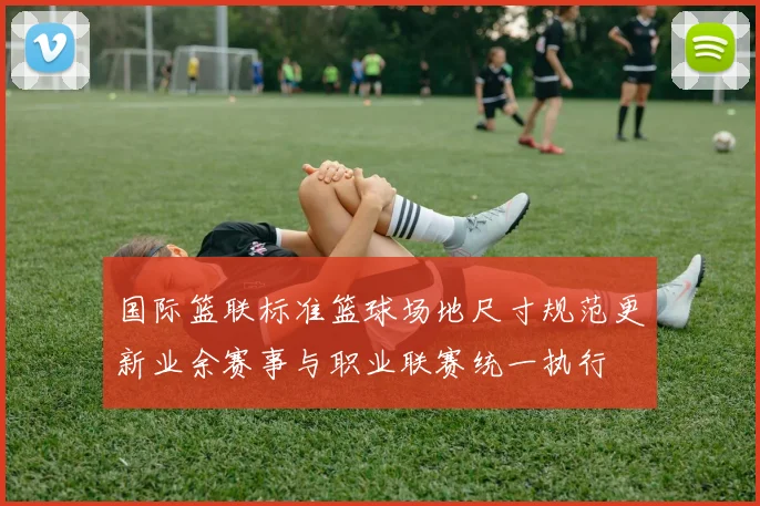 国际篮联标准篮球场地尺寸规范更新业余赛事与职业联赛统一执行