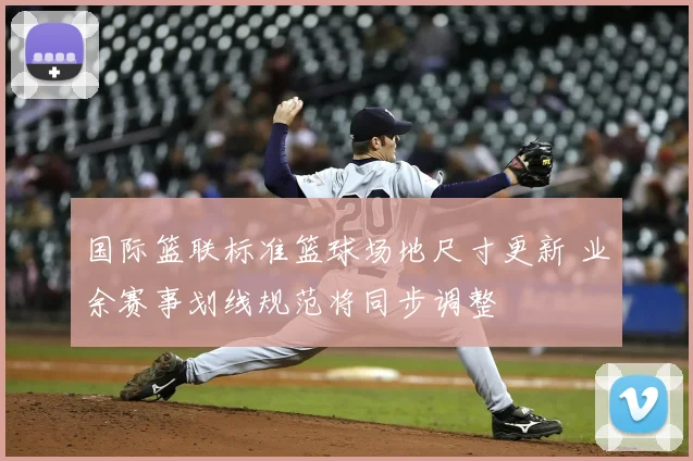 国际篮联标准篮球场地尺寸更新 业余赛事划线规范将同步调整