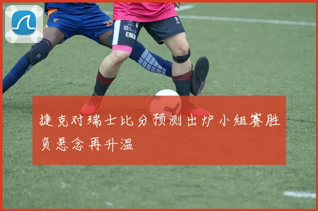 捷克对瑞士比分预测出炉小组赛胜负悬念再升温